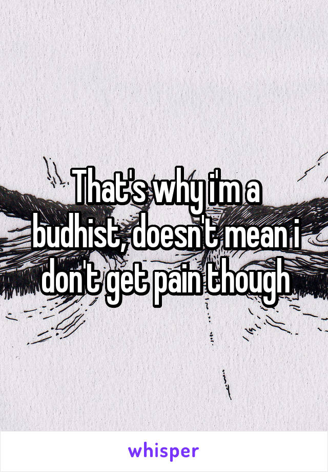 That's why i'm a budhist, doesn't mean i don't get pain though