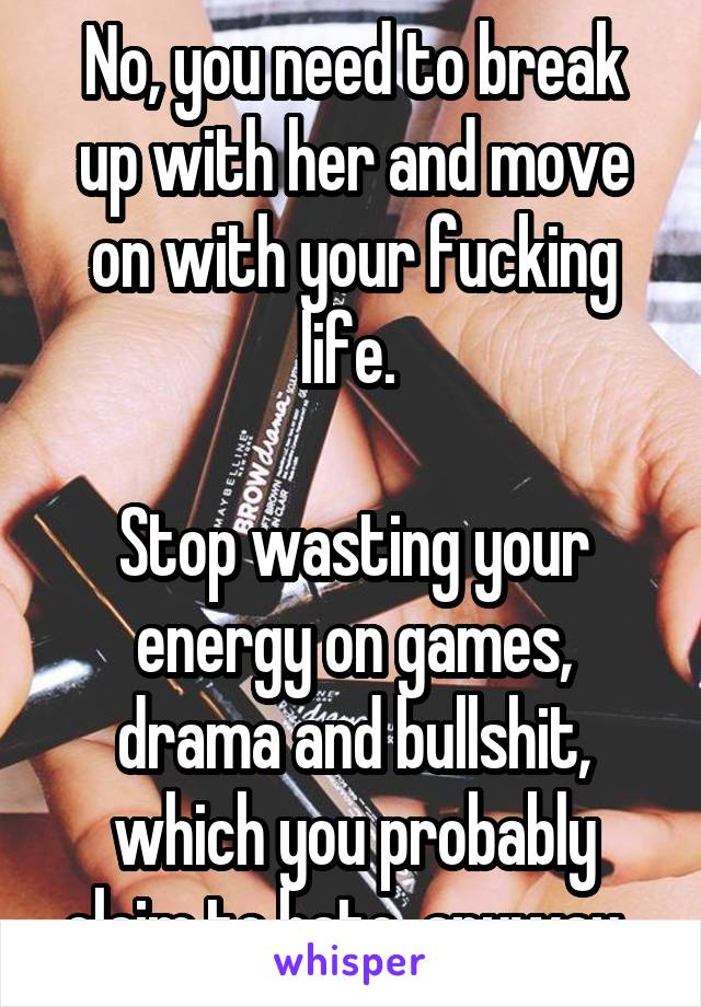 No, you need to break up with her and move on with your fucking life. 

Stop wasting your energy on games, drama and bullshit, which you probably claim to hate, anyway. 