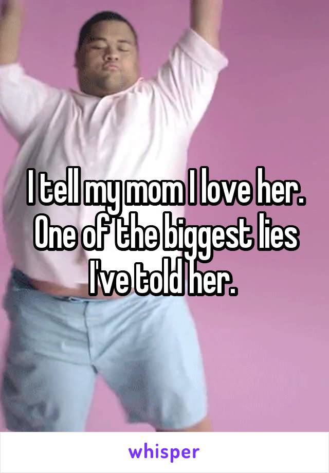 I tell my mom I love her. One of the biggest lies I've told her. 