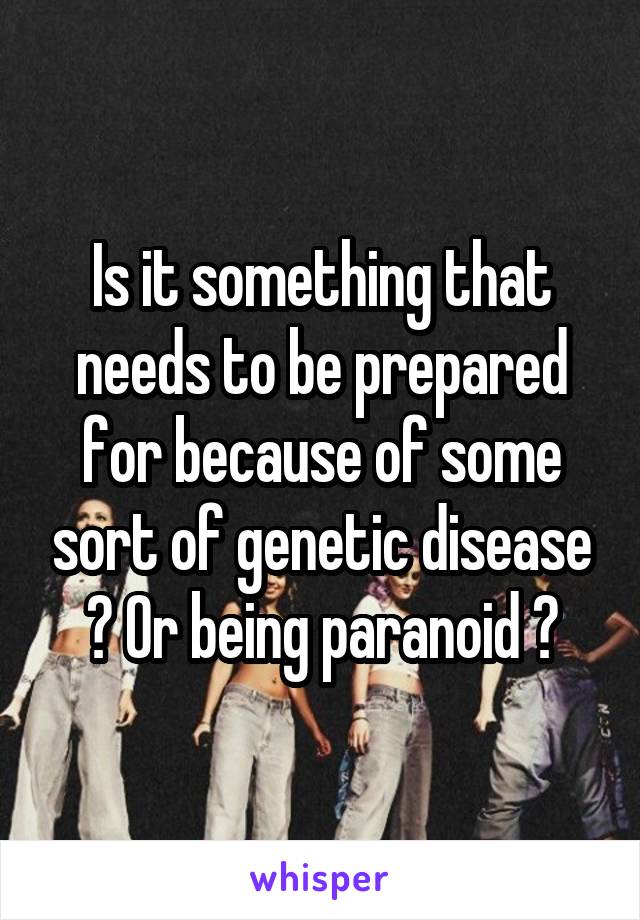 Is it something that needs to be prepared for because of some sort of genetic disease ? Or being paranoid ?