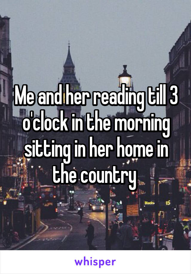 Me and her reading till 3 o'clock in the morning sitting in her home in the country 