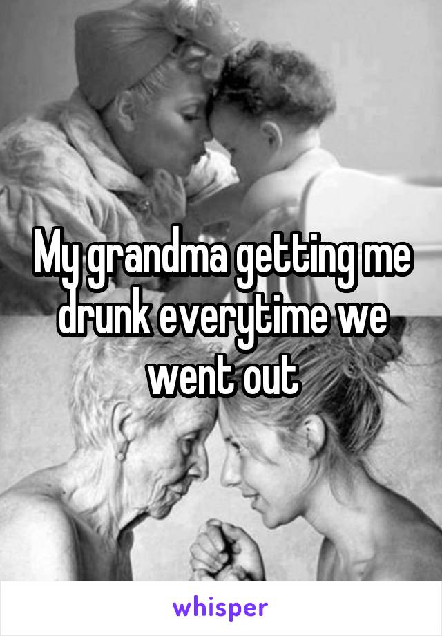 My grandma getting me drunk everytime we went out