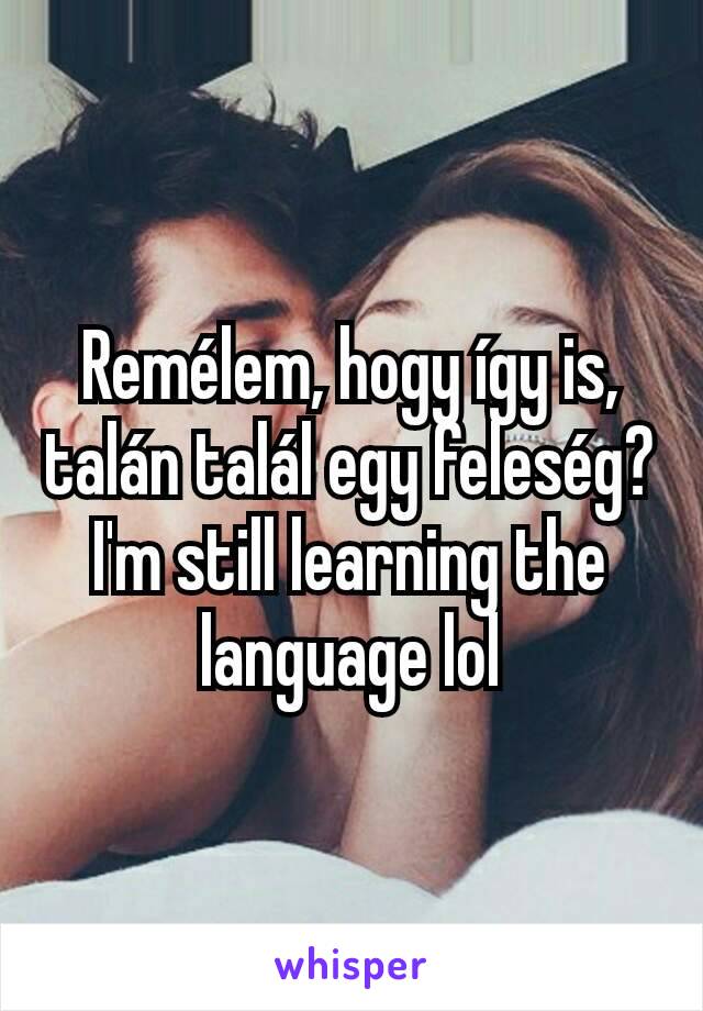 Remélem, hogy így is, talán talál egy feleség? I'm still learning the language lol