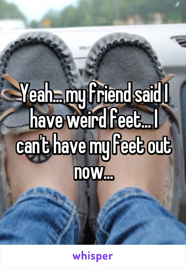 Yeah... my friend said I have weird feet... I can't have my feet out now...