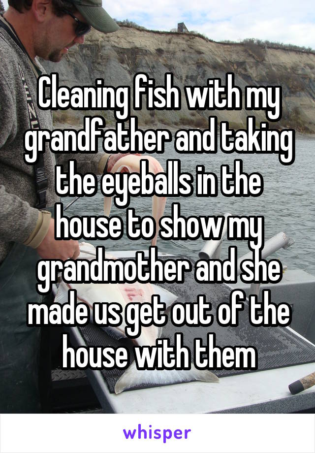 Cleaning fish with my grandfather and taking the eyeballs in the house to show my grandmother and she made us get out of the house with them