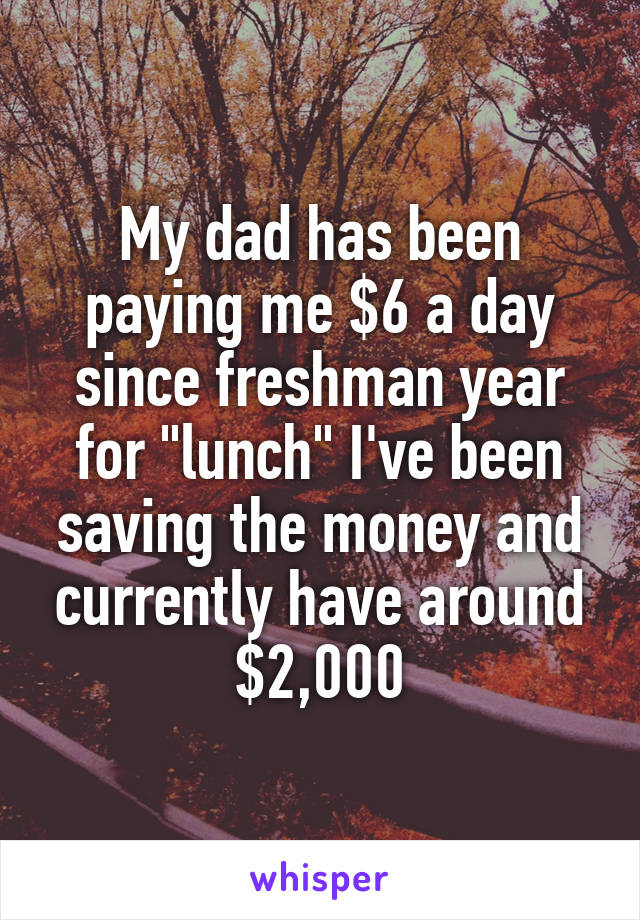 My dad has been paying me $6 a day since freshman year for "lunch" I've been saving the money and currently have around $2,000