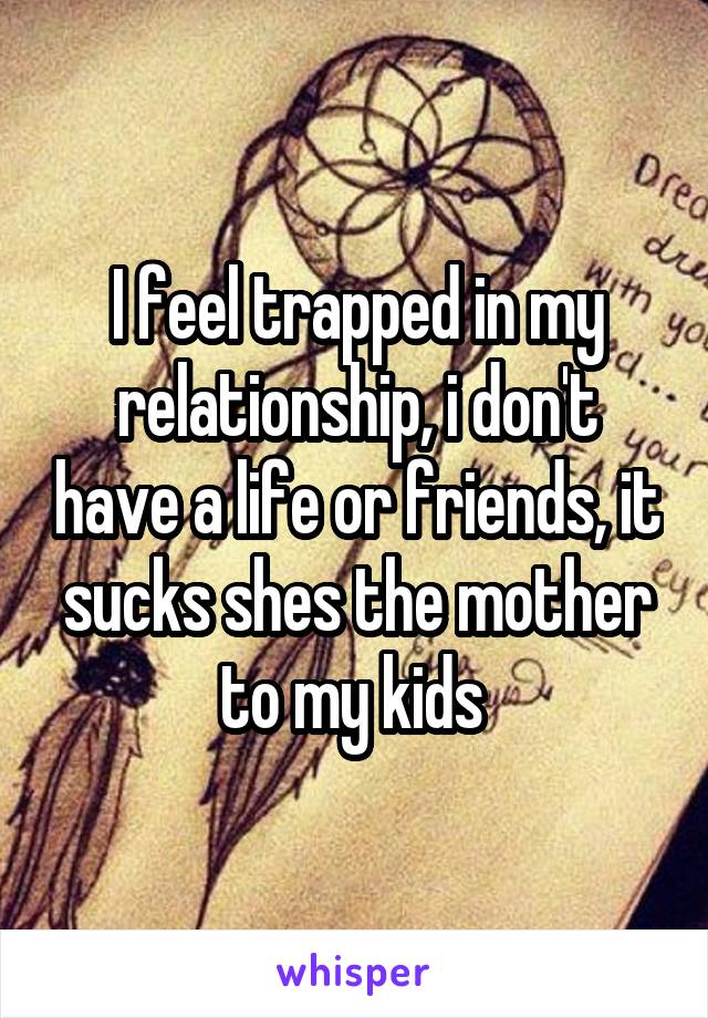 I feel trapped in my relationship, i don't have a life or friends, it sucks shes the mother to my kids 