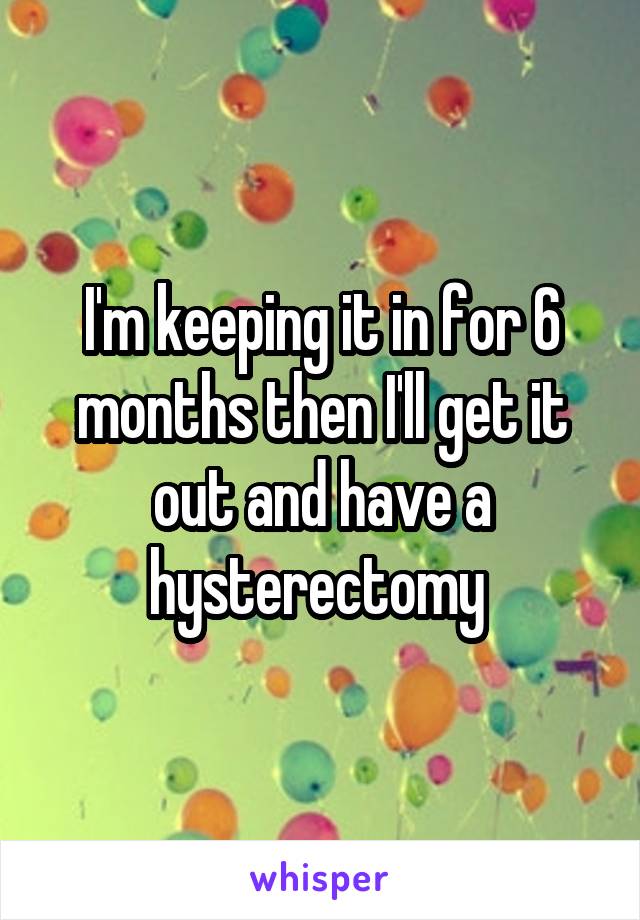 I'm keeping it in for 6 months then I'll get it out and have a hysterectomy 