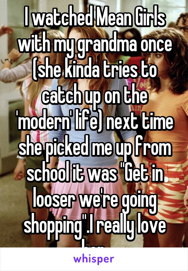 I watched Mean Girls with my grandma once (she kinda tries to catch up on the 'modern' life) next time she picked me up from school it was "Get in looser we're going shopping".I really love her.
