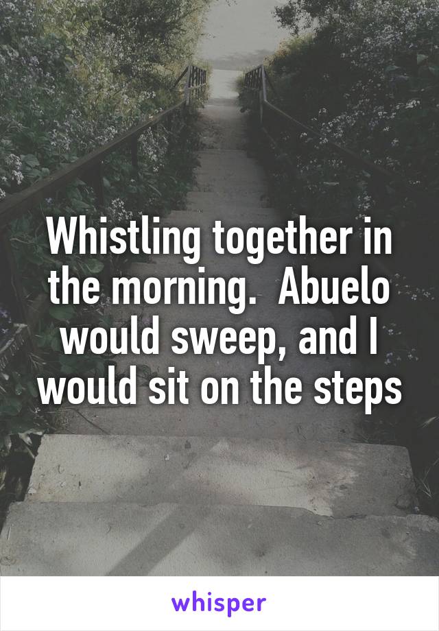 Whistling together in the morning.  Abuelo would sweep, and I would sit on the steps