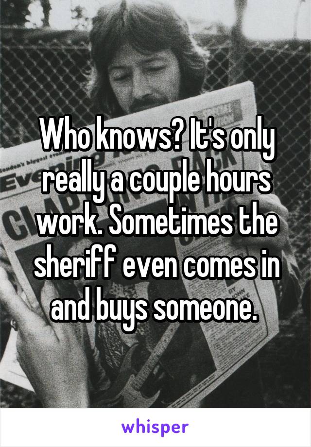 Who knows? It's only really a couple hours work. Sometimes the sheriff even comes in and buys someone. 