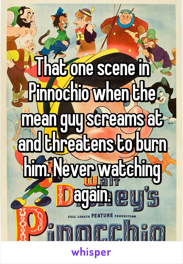That one scene in Pinnochio when the mean guy screams at and threatens to burn him. Never watching again.