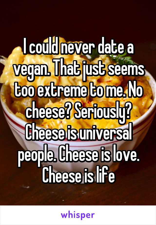 I could never date a vegan. That just seems too extreme to me. No cheese? Seriously? Cheese is universal people. Cheese is love. Cheese is life