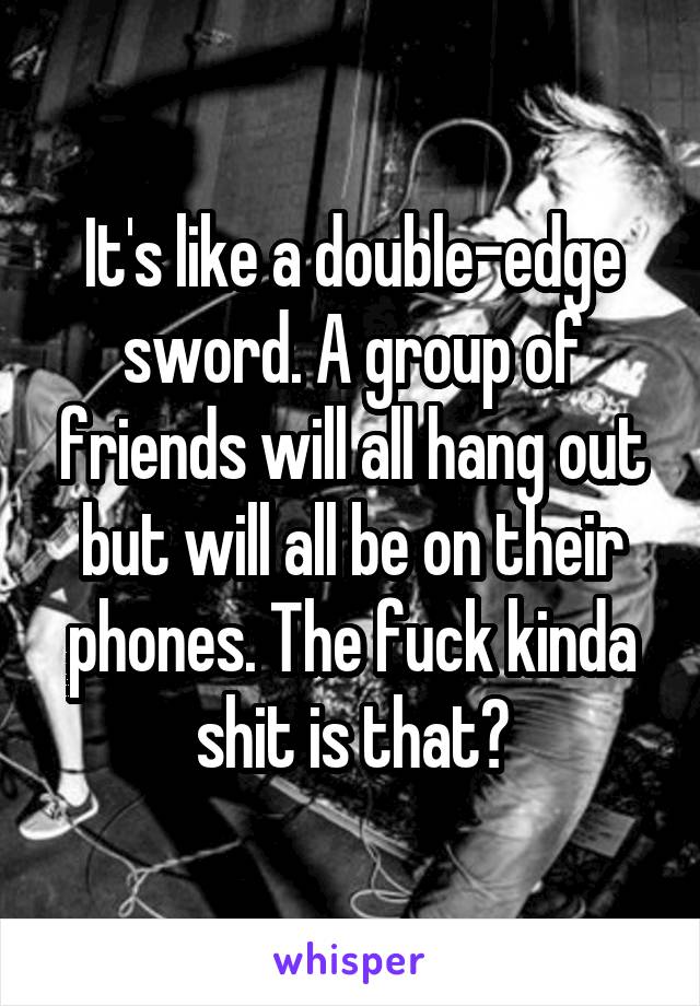 It's like a double-edge sword. A group of friends will all hang out but will all be on their phones. The fuck kinda shit is that?