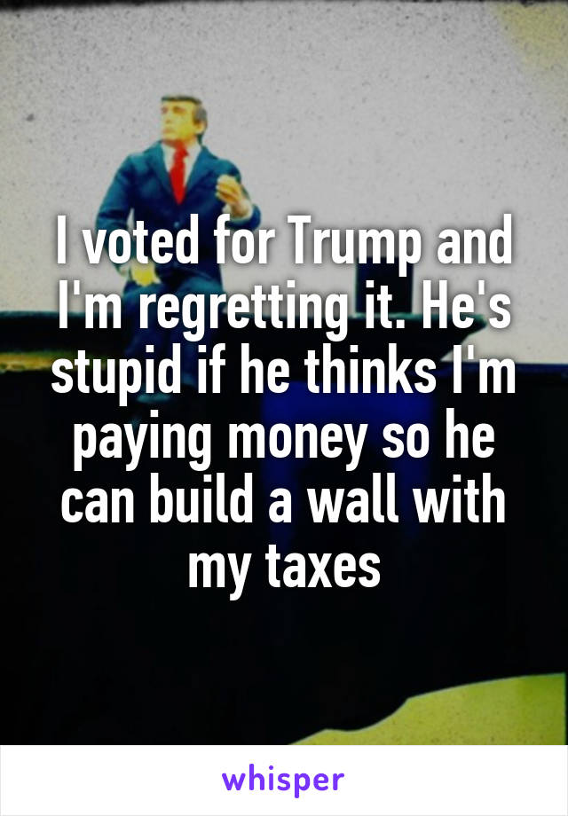 I voted for Trump and I'm regretting it. He's stupid if he thinks I'm paying money so he can build a wall with my taxes