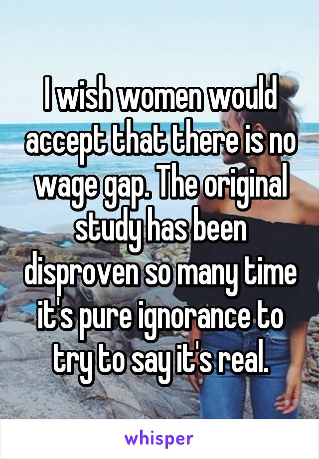 I wish women would accept that there is no wage gap. The original study has been disproven so many time it's pure ignorance to try to say it's real.