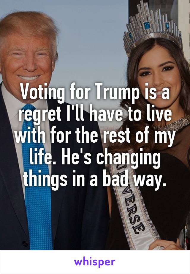 Voting for Trump is a regret I'll have to live with for the rest of my life. He's changing things in a bad way.