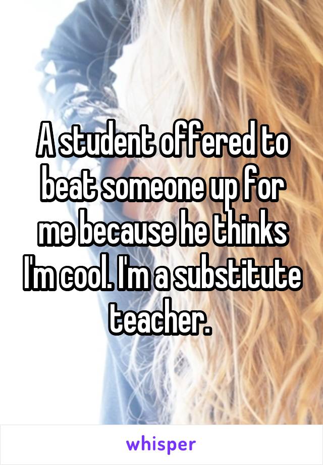 A student offered to beat someone up for me because he thinks I'm cool. I'm a substitute teacher. 