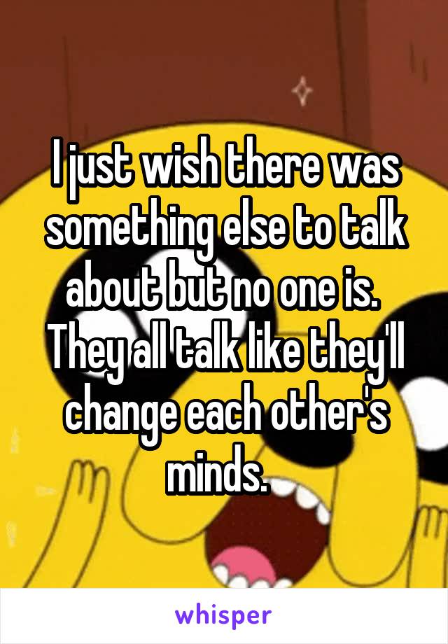 I just wish there was something else to talk about but no one is.  They all talk like they'll change each other's minds.  