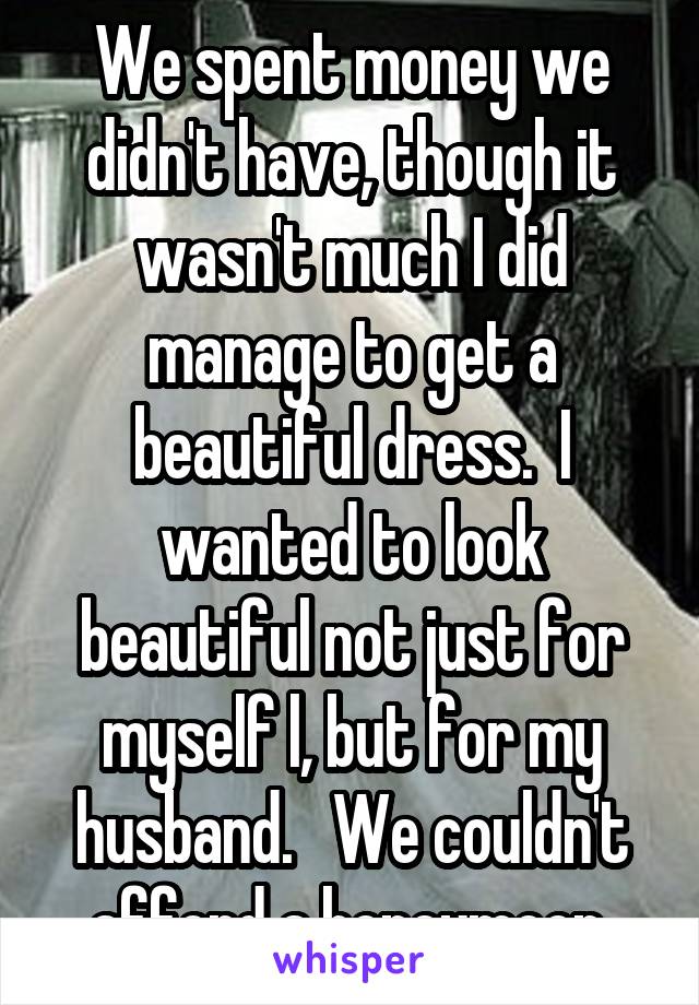 We spent money we didn't have, though it wasn't much I did manage to get a beautiful dress.  I wanted to look beautiful not just for myself l, but for my husband.   We couldn't afford a honeymoon.