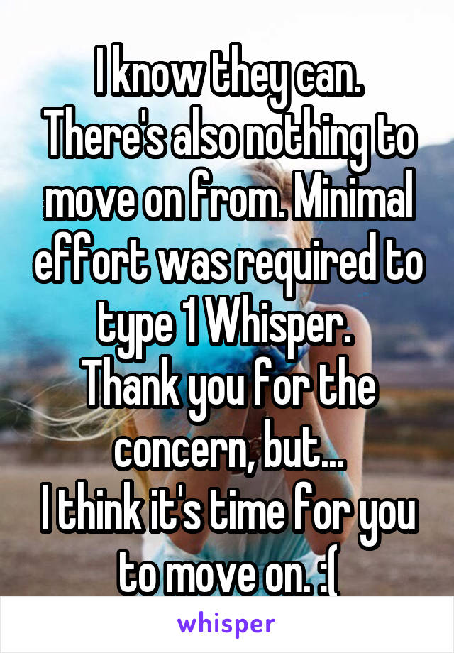 I know they can.
There's also nothing to move on from. Minimal effort was required to type 1 Whisper. 
Thank you for the concern, but...
I think it's time for you to move on. :(