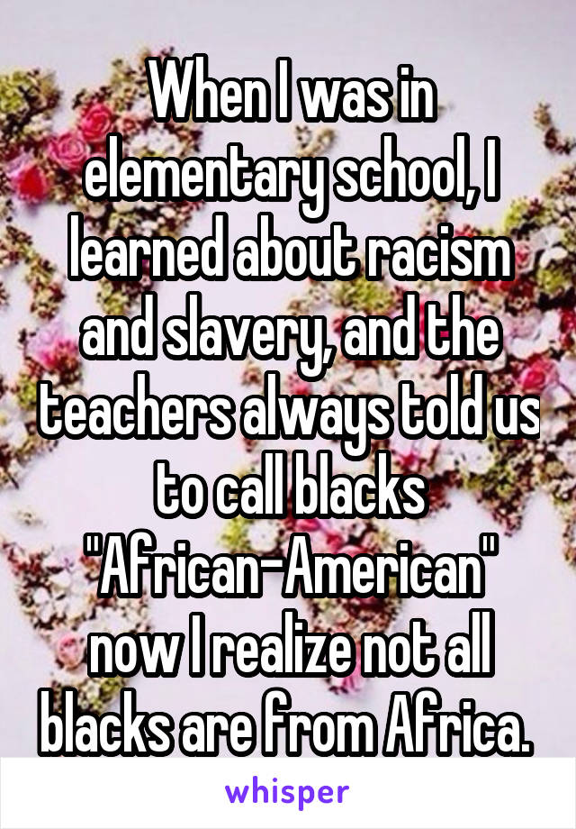 When I was in elementary school, I learned about racism and slavery, and the teachers always told us to call blacks "African-American" now I realize not all blacks are from Africa. 