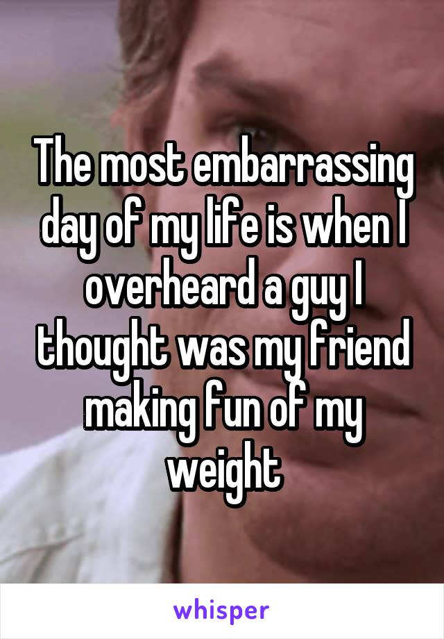 The most embarrassing day of my life is when I overheard a guy I thought was my friend making fun of my weight