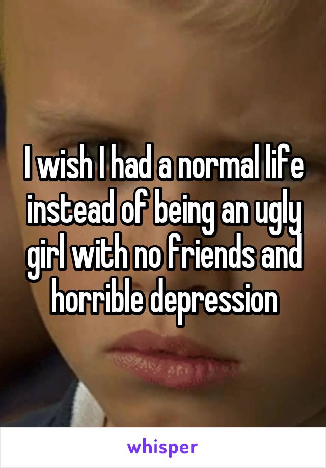 I wish I had a normal life instead of being an ugly girl with no friends and horrible depression