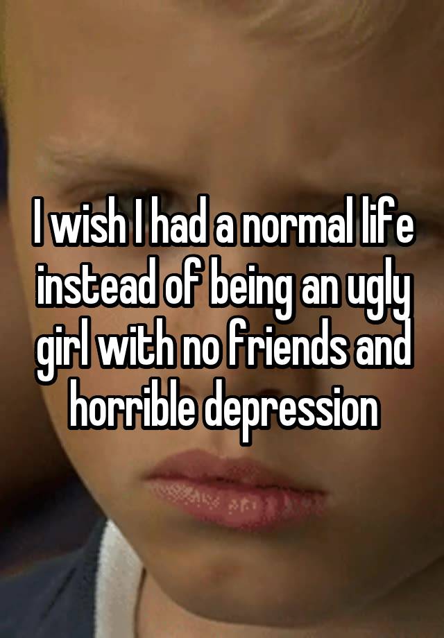 I wish I had a normal life instead of being an ugly girl with no friends and horrible depression