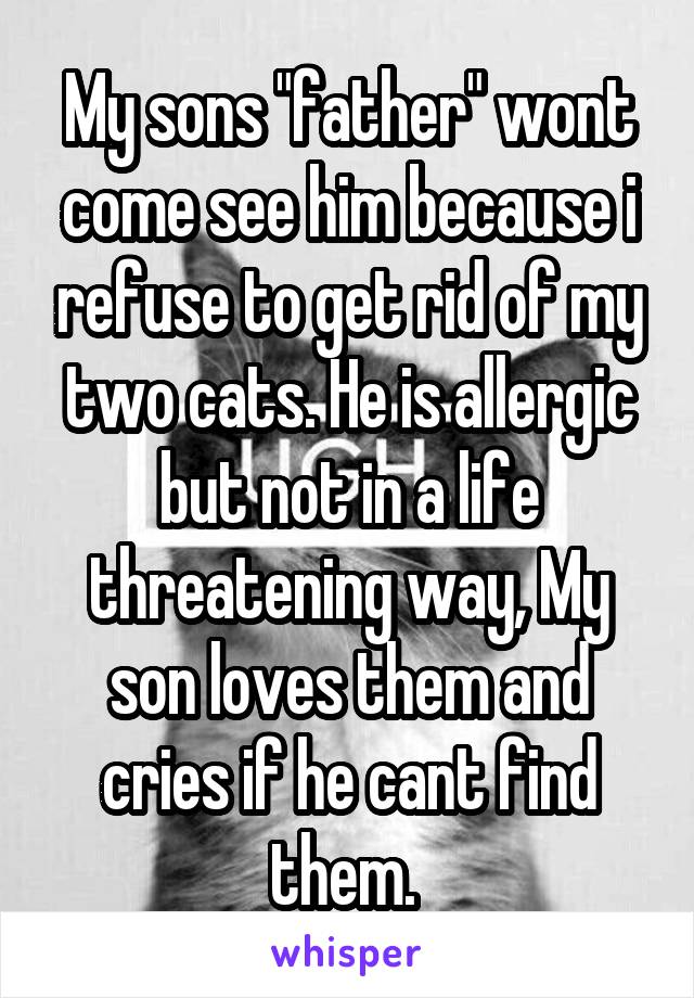 My sons "father" wont come see him because i refuse to get rid of my two cats. He is allergic but not in a life threatening way, My son loves them and cries if he cant find them. 