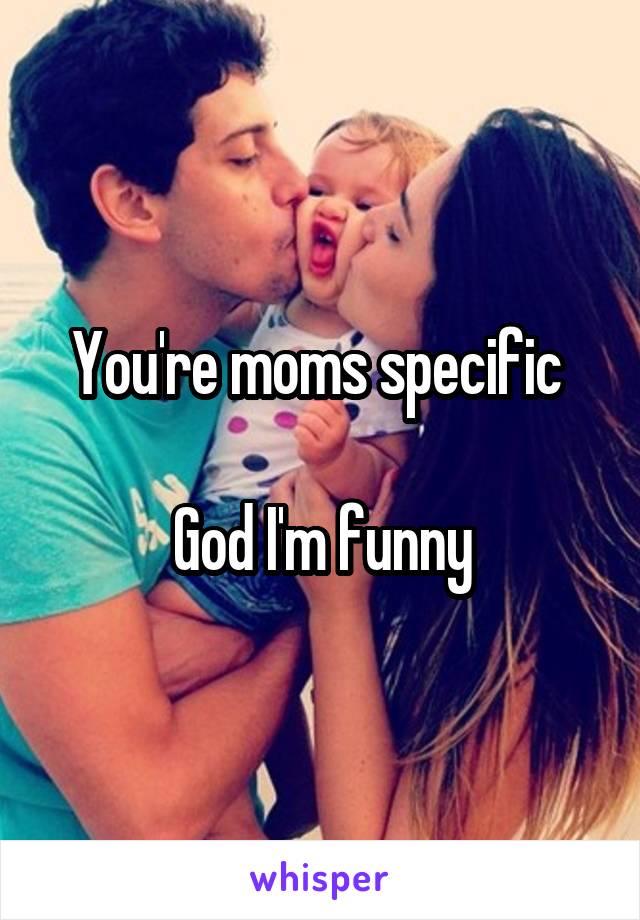 You're moms specific 

God I'm funny