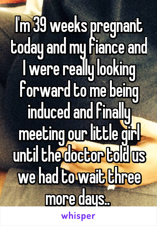 I'm 39 weeks pregnant today and my fiance and I were really looking forward to me being induced and finally meeting our little girl until the doctor told us we had to wait three more days.. 
