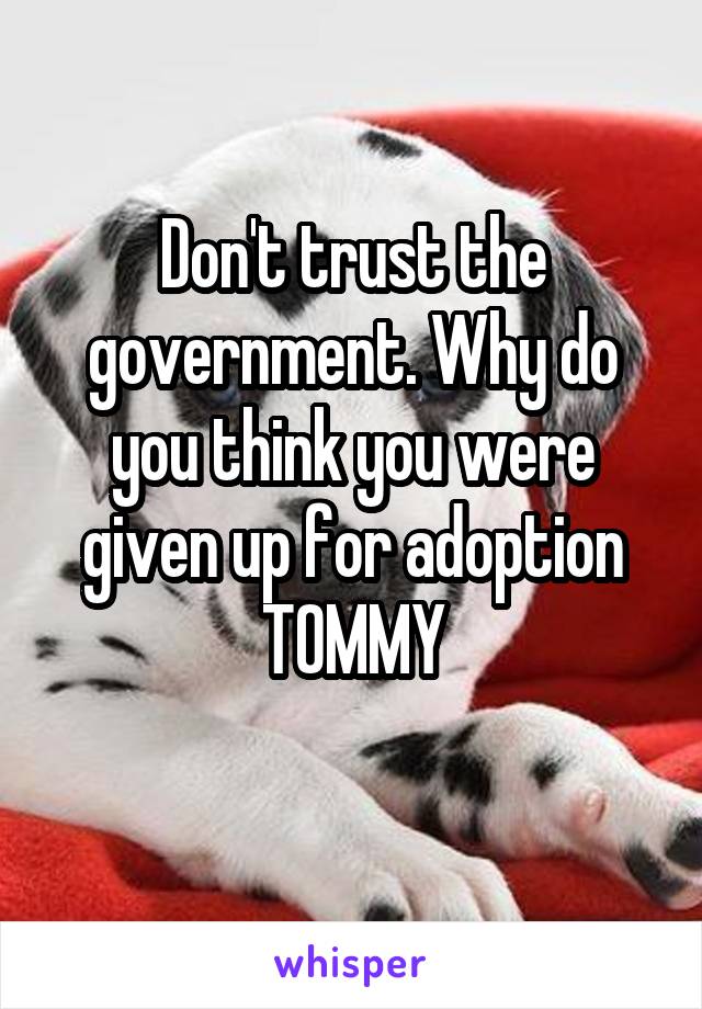 Don't trust the government. Why do you think you were given up for adoption TOMMY
 