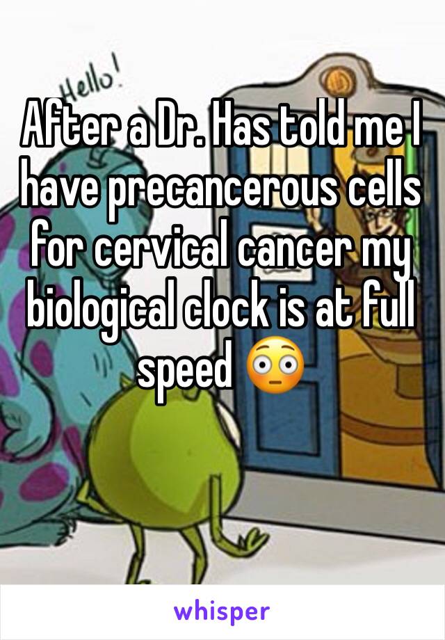 After a Dr. Has told me I have precancerous cells for cervical cancer my biological clock is at full speed 😳