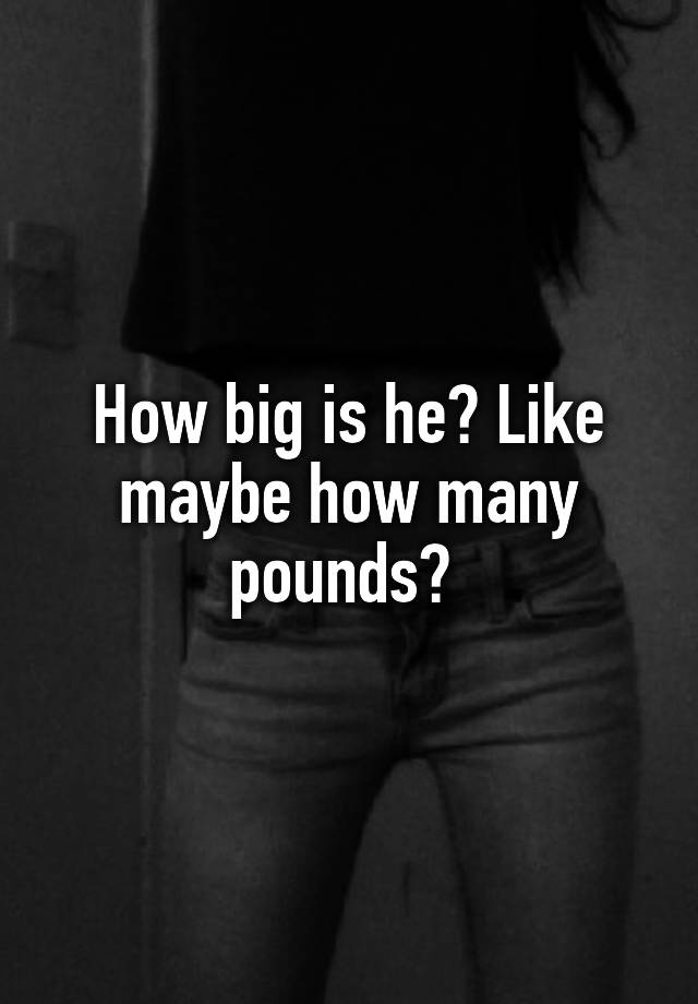 how-big-is-he-like-maybe-how-many-pounds