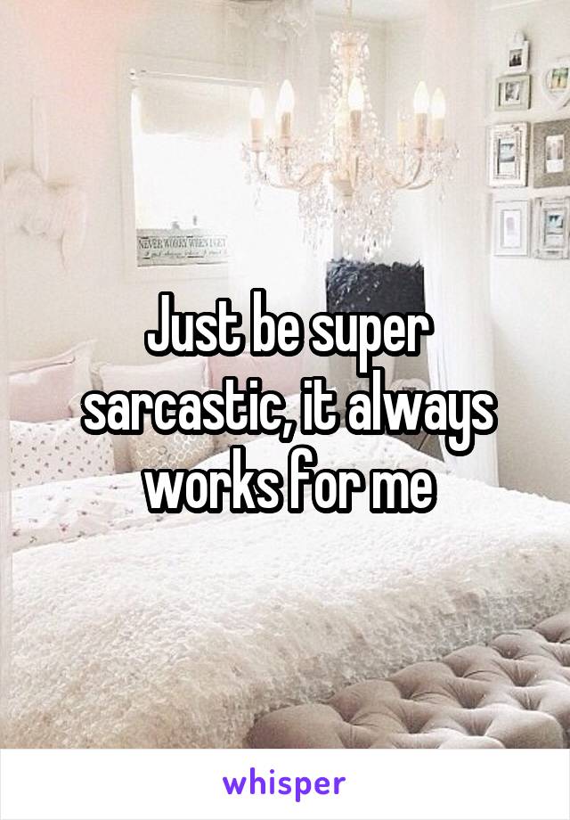 Just be super sarcastic, it always works for me