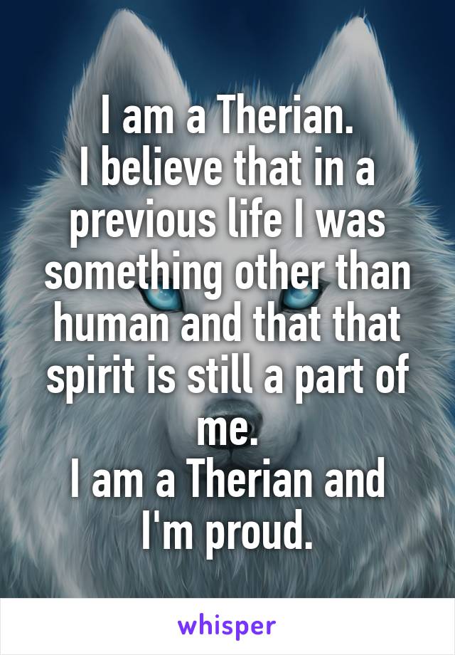 I am a Therian.
I believe that in a previous life I was something other than human and that that spirit is still a part of me.
I am a Therian and I'm proud.