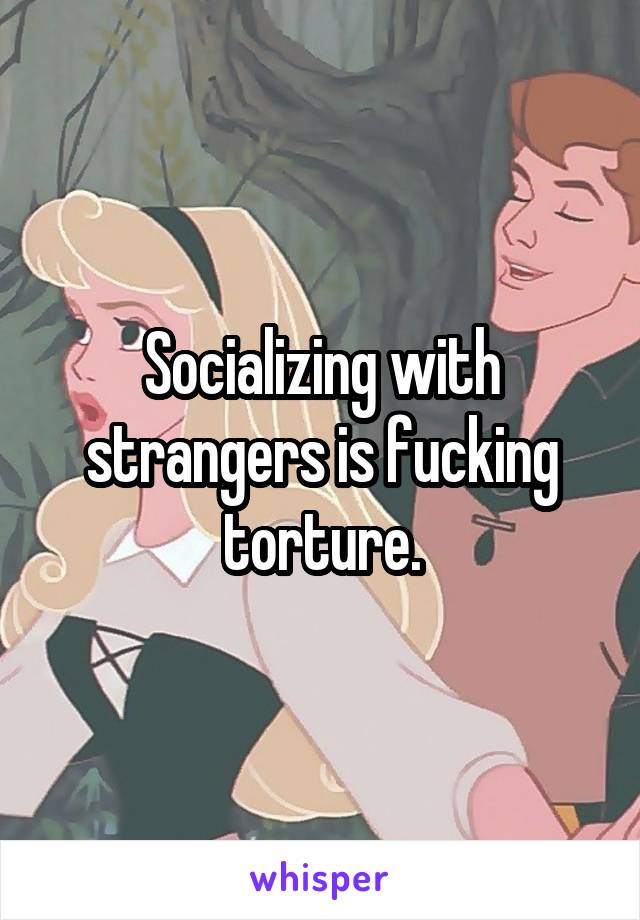 Socializing with strangers is fucking torture.