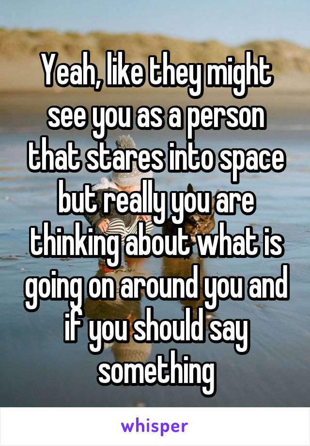 Yeah, like they might see you as a person that stares into space but really you are thinking about what is going on around you and if you should say something