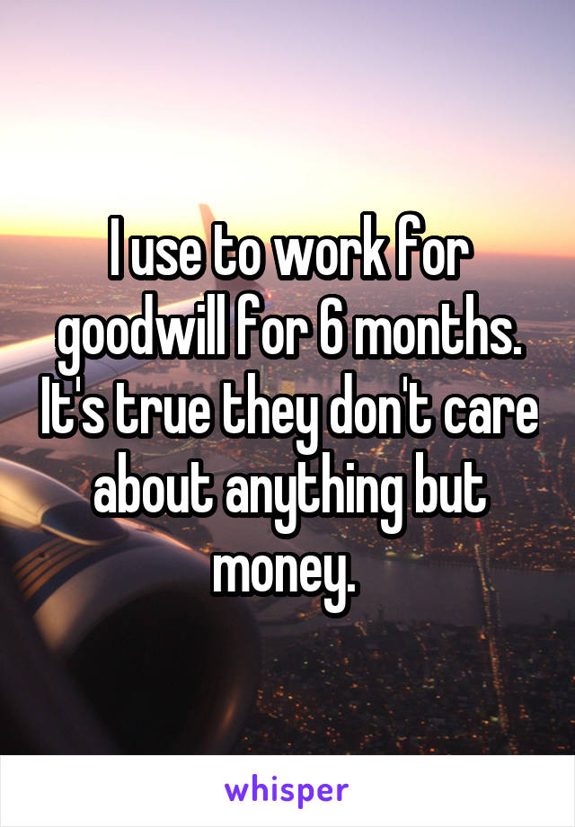 I use to work for goodwill for 6 months. It's true they don't care about anything but money. 