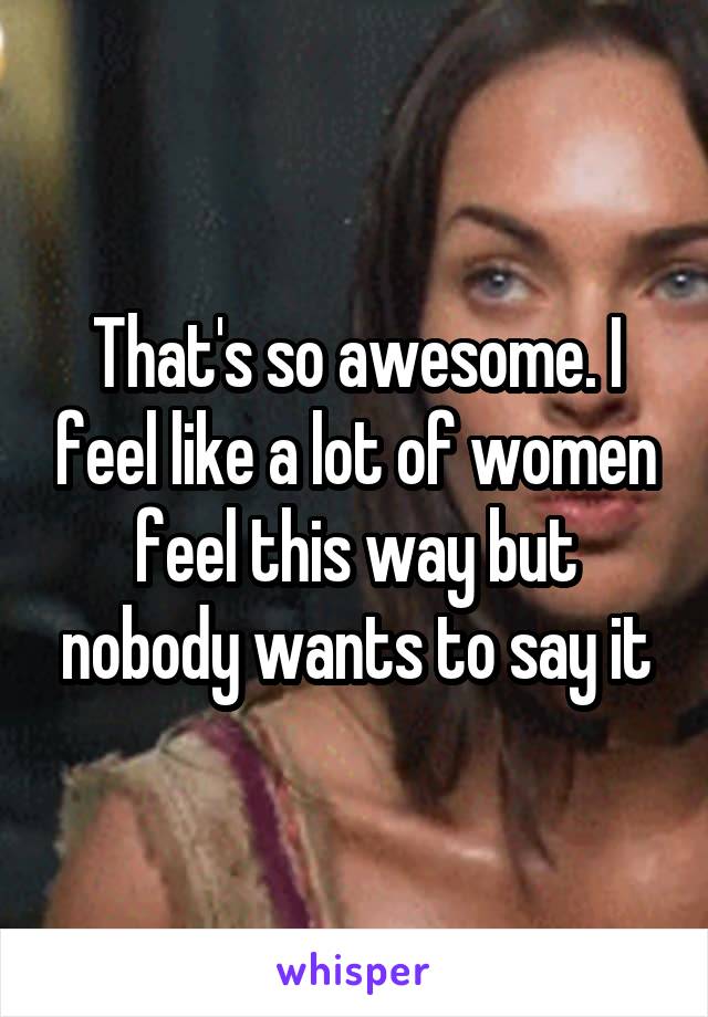 That's so awesome. I feel like a lot of women feel this way but nobody wants to say it