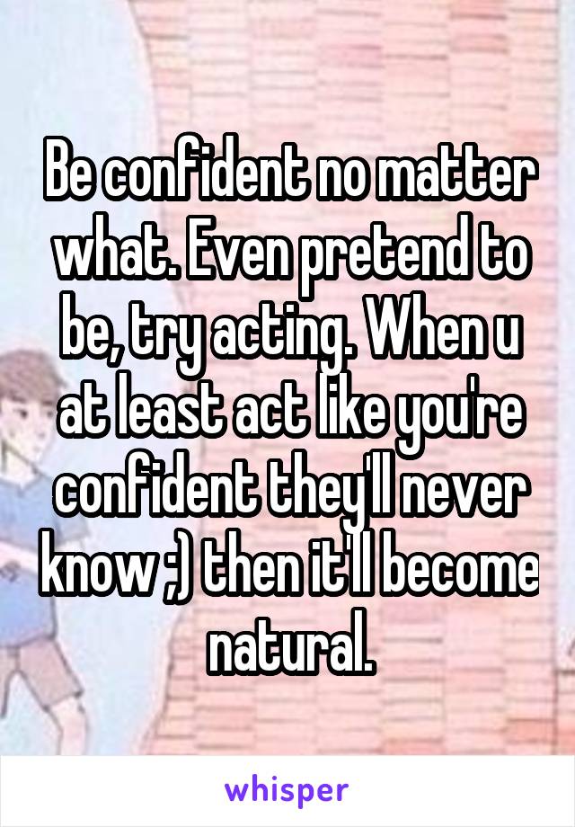 Be confident no matter what. Even pretend to be, try acting. When u at least act like you're confident they'll never know ;) then it'll become natural.