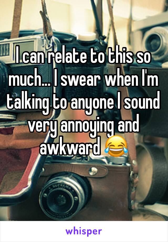 I can relate to this so much... I swear when I'm talking to anyone I sound very annoying and awkward 😂 