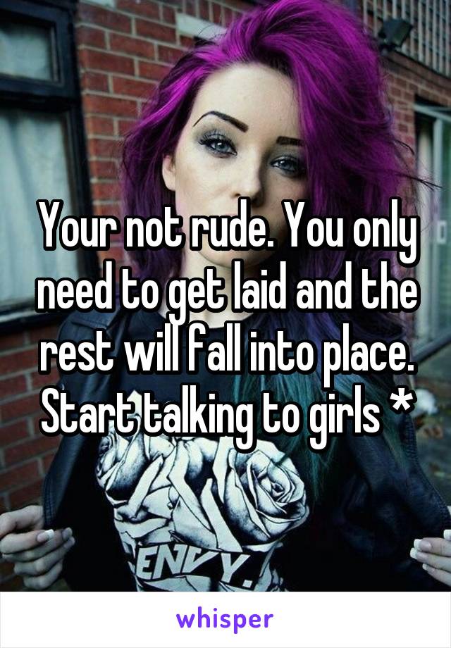 Your not rude. You only need to get laid and the rest will fall into place. Start talking to girls *