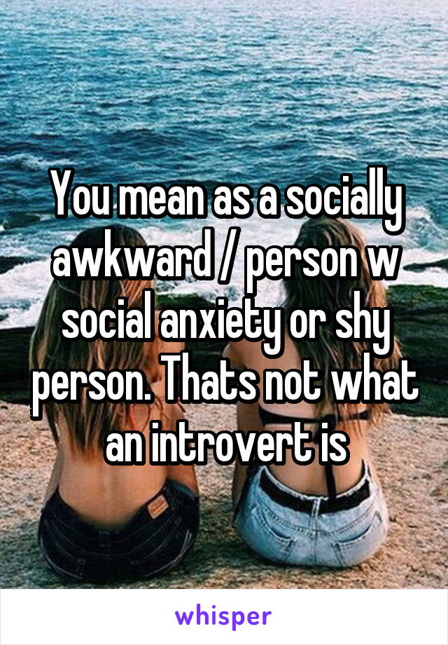 You mean as a socially awkward / person w social anxiety or shy person. Thats not what an introvert is