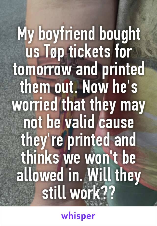 My boyfriend bought us Tøp tickets for tomorrow and printed them out. Now he's worried that they may not be valid cause they're printed and thinks we won't be allowed in. Will they still work??