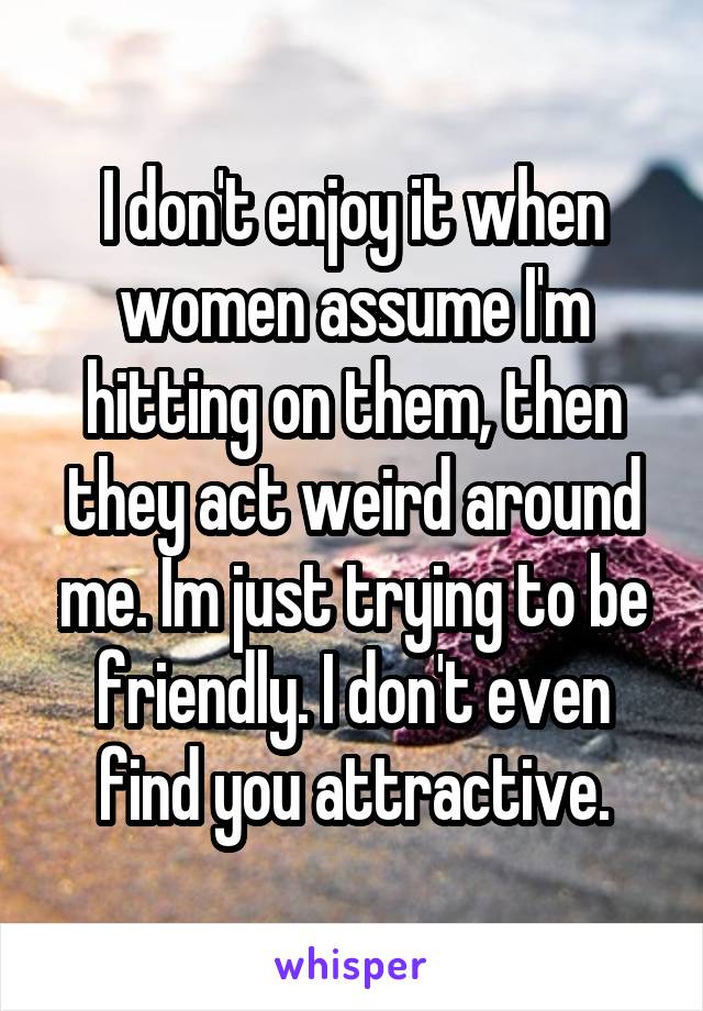 I don't enjoy it when women assume I'm hitting on them, then they act weird around me. Im just trying to be friendly. I don't even find you attractive.