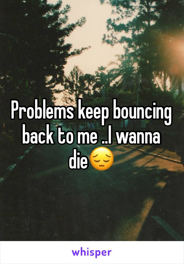 Problems keep bouncing back to me ..I wanna die😔