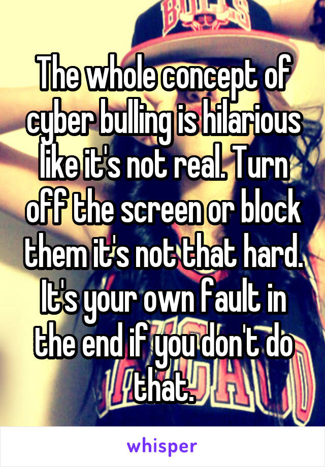 The whole concept of cyber bulling is hilarious like it's not real. Turn off the screen or block them it's not that hard. It's your own fault in the end if you don't do that.