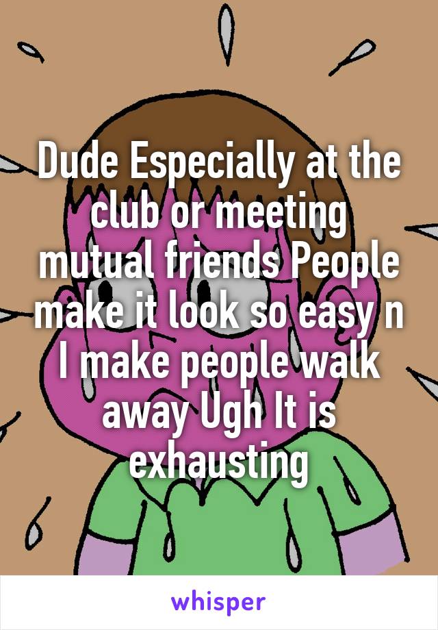 Dude Especially at the club or meeting mutual friends People make it look so easy n I make people walk away Ugh It is exhausting